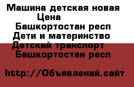 Машина детская новая › Цена ­ 7 000 - Башкортостан респ. Дети и материнство » Детский транспорт   . Башкортостан респ.